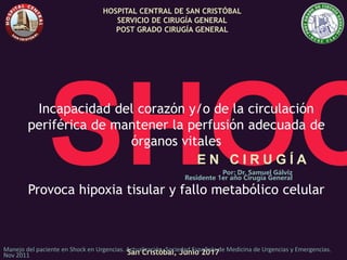 E N C I R U G Í A
Por: Dr. Samuel Gálviz
Residente 1er año Cirugía General
HOSPITAL CENTRAL DE SAN CRISTÓBAL
SERVICIO DE CIRUGÍA GENERAL
POST GRADO CIRUGÍA GENERAL
San Cristóbal, Junio 2017
Incapacidad del corazón y/o de la circulación
periférica de mantener la perfusión adecuada de
órganos vitales
Provoca hipoxia tisular y fallo metabólico celular
Manejo del paciente en Shock en Urgencias. Actualización. Sociedad Española de Medicina de Urgencias y Emergencias.
Nov 2011
 