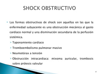 Las formas obstructivas de shock son aquellas en las que la enfermedad subyacente es una obstrucción mecánica al gasto cardiaco normal y una disminución secundaria de la perfusión sistémica. Taponamiento cardiaco Tromboembolismo pulmonar masivo Neumotórax a tensión Obstrucción intracardiaca: mixoma auricular, trombosis sobre prótesis valvular 
