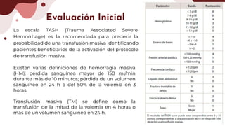 La escala TASH (Trauma Associated Severe
Hemorrhage) es la recomendada para predecir la
probabilidad de una transfusión masiva identiﬁcando
pacientes beneﬁciarios de la activación del protocolo
de transfusión masiva.
Evaluación Inicial
Existen varias deﬁniciones de hemorragia masiva
(HM): pérdida sanguínea mayor de 150 ml/min
durante más de 10 minutos; pérdida de un volumen
sanguíneo en 24 h o del 50% de la volemia en 3
horas.
Transfusión masiva (TM) se deﬁne como la
transfusión de la mitad de la volemia en 4 horas o
más de un volumen sanguíneo en 24 h.
 