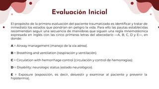 El propósito de la primera evaluación del paciente traumatizado es identiﬁcar y tratar de
inmediato los estados que pondrían en peligro la vida. Para ello las pautas establecidas
recomiendan seguir una secuencia de maniobras que siguen una regla mnemotécnica
expresada en inglés con las cinco primeras letras del abecedario —A, B, C, D y E—, en
donde:
A = Airway management (manejo de la vía aérea).
B = Breathing and ventilation (respiración y ventilación).
C = Circulation with hemorrhage control (circulación y control de hemorragias).
D = Disability: neurologic status (estado neurológico).
E = Exposure (exposición, es decir, desvestir y examinar al paciente y prevenir la
hipotermia).
Evaluación Inicial
 