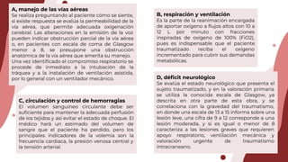 A, manejo de las vías aéreas
Se realiza preguntando al paciente cómo se siente,
si existe respuesta se evalúa la permeabilidad de la
vía aérea, que permite adecuada oxigenación
cerebral. Las alteraciones en la emisión de la voz
pueden indicar obstrucción parcial de la vía aérea
o, en pacientes con escala de coma de Glasgow
menor a 8, se presupone una obstrucción
anatómica de la vía aérea que amerita su manejo.
Una vez identiﬁcado el compromiso respiratorio se
procede de inmediato a la intubación de la
tráquea y a la instalación de ventilación asistida,
por lo general con un ventilador mecánico.
B, respiración y ventilación
Es la parte de la reanimación encargada
de aportar oxígeno a ﬂujos altos con 10 a
12 L por minuto con fracciones
inspiradas de oxígeno de 100% (FiO2),
pues es indispensable que el paciente
traumatizado reciba el oxígeno
incrementado para cubrir sus demandas
metabólicas.
C, circulación y control de hemorragias
El volumen sanguíneo circulante debe ser
suﬁciente para mantener la adecuada perfusión
de los tejidos y así evitar el estado de choque. El
médico hará un estimado del volumen de
sangre que el paciente ha perdido, pero los
principales indicadores de la volemia son la
frecuencia cardiaca, la presión venosa central y
la tensión arterial.
D, déﬁcit neurológico
Se evalúa el estado neurológico que presenta el
sujeto traumatizado, y en la valoración primaria
se utiliza la conocida escala de Glasgow, ya
descrita en otra parte de esta obra, y se
correlaciona con la gravedad del traumatismo,
en donde una escala de 13 a 15 informa sobre una
lesión leve, una cifra de 9 a 12 corresponde a una
lesión moderada, y si es igual o menor de 8
caracteriza a las lesiones graves que requieren
apoyo respiratorio, ventilación mecánica y
valoración urgente de traumatismo
intracraneano.
 