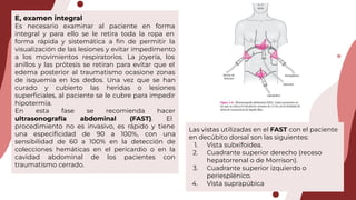 Las vistas utilizadas en el FAST con el paciente
en decúbito dorsal son las siguientes:
1. Vista subxifoidea.
2. Cuadrante superior derecho (receso
hepatorrenal o de Morrison).
3. Cuadrante superior izquierdo o
periesplénico.
4. Vista suprapúbica
E, examen integral
Es necesario examinar al paciente en forma
integral y para ello se le retira toda la ropa en
forma rápida y sistemática a ﬁn de permitir la
visualización de las lesiones y evitar impedimento
a los movimientos respiratorios. La joyería, los
anillos y las prótesis se retiran para evitar que el
edema posterior al traumatismo ocasione zonas
de isquemia en los dedos. Una vez que se han
curado y cubierto las heridas o lesiones
superﬁciales, al paciente se le cubre para impedir
hipotermia.
En esta fase se recomienda hacer
ultrasonografía abdominal (FAST). El
procedimiento no es invasivo, es rápido y tiene
una especiﬁcidad de 90 a 100%, con una
sensibilidad de 60 a 100% en la detección de
colecciones hemáticas en el pericardio o en la
cavidad abdominal de los pacientes con
traumatismo cerrado.
 