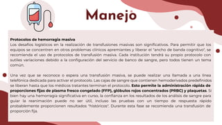 Manejo
Protocolos de hemorragia masiva
Los desafíos logísticos en la realización de transfusiones masivas son signiﬁcativos. Para permitir que los
equipos se concentren en otros problemas clínicos apremiantes y liberar el "ancho de banda cognitivo", se
recomienda el uso de protocolos de transfusión masiva. Cada institución tendrá su propio protocolo con
sutiles variaciones debido a la conﬁguración del servicio de banco de sangre, pero todos tienen un tema
común.
Una vez que se reconoce o espera una transfusión masiva, se puede realizar una llamada a una línea
telefónica dedicada para activar el protocolo. Las cajas de sangre que contienen hemoderivados predeﬁnidos
se liberan hasta que los médicos tratantes terminan el protocolo. Esto permite la administración rápida de
proporciones ﬁjas de plasma fresco congelado (FFP), glóbulos rojos concentrados (PRBC) y plaquetas. Si
bien hay una hemorragia signiﬁcativa en curso, la conﬁanza en los resultados de los análisis de sangre para
guiar la reanimación puede no ser útil, incluso las pruebas con un tiempo de respuesta rápido
probablemente proporcionen resultados "históricos". Durante esta fase se recomienda una transfusión de
proporción ﬁja.
 