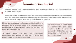 Reanimación Inicial
La reanimación con líquidos es el primer paso para restaurar la perfusión tisular severa en
el shock hemorrágico.
Todos los ﬂuidos pueden contribuir a la formación de edema intersticial, particularmente
bajo a la formación de edema intersticial, particularmente bajo condiciones inﬂamatorias
en las cuales el empleo de ﬂuido de reanimación es excesivo.
El uso de cristaloides en la reanimación inicial es el
estándar de la práctica diaria y la recomendación
establecida tanto por la ATLS como por las distintas
guías de práctica clínica.
Se deben evitar las soluciones cristaloideas
hipotónicas tipo Ringer lactato en pacientes con
traumatismo craneoencefálico grave.
En la actualidad se recomienda
la reanimación con poco
volumen a ﬁn de evitar la
disrupción hidráulica de los
coágulos y permitir una cirugía
sin otro sangrado.
 