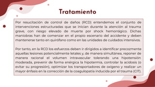 Tratamiento
Por resucitación de control de daños (RCD) entendemos el conjunto de
intervenciones estructuradas que se inician durante la atención al trauma
grave, con riesgo elevado de muerte por shock hemorrágico. Dichas
maniobras han de comenzar en el propio escenario del accidente y deben
mantenerse tanto en quirófano como en las unidades de cuidados intensivos.
Por tanto, en la RCD los esfuerzos deben ir dirigidos a identiﬁcar precozmente
aquellas lesiones potencialmente letales y, de manera simultánea, reponer de
manera racional el volumen intravascular tolerando una hipotensión
moderada, prevenir de forma enérgica la hipotermia, controlar la acidosis (o
evitar su progresión), optimizar los transportadores de oxígeno y realizar un
mayor énfasis en la corrección de la coagulopatía inducida por el trauma (CIT).
 