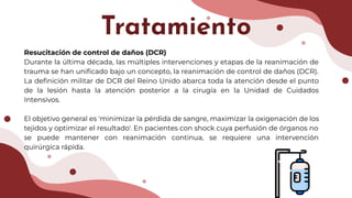 Resucitación de control de daños (DCR)
Durante la última década, las múltiples intervenciones y etapas de la reanimación de
trauma se han uniﬁcado bajo un concepto, la reanimación de control de daños (DCR).
La deﬁnición militar de DCR del Reino Unido abarca toda la atención desde el punto
de la lesión hasta la atención posterior a la cirugía en la Unidad de Cuidados
Intensivos.
El objetivo general es 'minimizar la pérdida de sangre, maximizar la oxigenación de los
tejidos y optimizar el resultado'. En pacientes con shock cuya perfusión de órganos no
se puede mantener con reanimación continua, se requiere una intervención
quirúrgica rápida.
Tratamiento
 