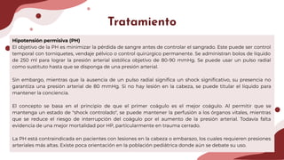 Hipotensión permisiva (PH)
El objetivo de la PH es minimizar la pérdida de sangre antes de controlar el sangrado. Este puede ser control
temporal con torniquetes, vendaje pélvico o control quirúrgico permanente. Se administran bolos de líquido
de 250 ml para lograr la presión arterial sistólica objetivo de 80-90 mmHg. Se puede usar un pulso radial
como sustituto hasta que se disponga de una presión arterial.
Sin embargo, mientras que la ausencia de un pulso radial signiﬁca un shock signiﬁcativo, su presencia no
garantiza una presión arterial de 80 mmHg. Si no hay lesión en la cabeza, se puede titular el líquido para
mantener la conciencia.
El concepto se basa en el principio de que el primer coágulo es el mejor coágulo. Al permitir que se
mantenga un estado de "shock controlado", se puede mantener la perfusión a los órganos vitales, mientras
que se reduce el riesgo de interrupción del coágulo por el aumento de la presión arterial. Todavía falta
evidencia de una mejor mortalidad por HP, particularmente en trauma cerrado.
La PH está contraindicada en pacientes con lesiones en la cabeza o embarazo, los cuales requieren presiones
arteriales más altas. Existe poca orientación en la población pediátrica donde aún se debate su uso.
Tratamiento
 