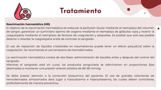 Reanimación hemostática (HR)
El objetivo de la reanimación hemostática es restaurar la perfusión tisular mediante el reemplazo del volumen
de sangre, garantizar un suministro óptimo de oxígeno mediante el reemplazo de glóbulos rojos y revertir la
coagulopatía mediante el reemplazo de factores de coagulación y plaquetas. Es posible que solo sea posible
detener o retardar la coagulopatía antes de controlar el sangrado .
El uso de reposición de líquidos cristaloides en traumatismos puede tener un efecto perjudicial sobre la
coagulación. Se recomienda el uso temprano de hemoderivados.
La reanimación hemostática consta de dos fases: administración de líquidos antes y después del control del
sangrado.
Mientras el sangrado está en curso, los productos sanguíneos se administran en proporciones ﬁjas
destinadas a mantener una presión arterial sistólica de 80-90 mmHg.
Se debe prestar atención a la corrección bioquímica del paciente. El uso de grandes volúmenes de
hemoderivados almacenados dará lugar a hipocalcemia e hiperpotasemia, las cuales deben controlarse,
preferiblemente de manera preventiva.
Tratamiento
 