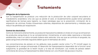 Mitigación de la hipotermia
Con la hipoperfusión se produce una reducción de la producción de calor corporal secundaria al
metabolismo anaeróbico. Una vez que se pierde el calor, el recalentamiento puede tomar períodos
signiﬁcativos de tiempo para lograrlo. La mejor estrategia aquí es la prevención. Limitación de la
exposición de víctimas, ﬂuidos intravenosos calientes, dispositivos de calentamiento y métodos para
reducir las pérdidas por evaporación.
Control de electrolitos
Como se mencionó anteriormente, se producirá hipocalcemia debido al citrato en el que se almacenan
los productos sanguíneos si no se complementan. Inicialmente, el calcio debe reponerse a intervalos
establecidos, más si el calcio ionizado todavía está reducido. Una vez que se controla el sangrado, los
gases sanguíneos arteriales regulares deben guiar el reemplazo de calcio.
Las concentraciones de potasio en los glóbulos rojos pueden oscilar entre 7 y 77 mmol/l según la
antigüedad de la sangre almacenada. El desarrollo de hiperpotasemia dependerá de la función renal
subyacente, la gravedad de la lesión tisular y la tasa de transfusión. Los niveles de potasio deben
controlarse de cerca y la hiperpotasemia debe tratarse con una infusión de glucosa e insulina.
Tratamiento
 