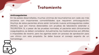 Anticoagulantes
En los países desarrollados, muchas víctimas de traumatismos son cada vez más
ancianos con importantes comorbilidades que requieren anticoagulación.
Muchos de estos pacientes ahora están tomando nuevos anticoagulantes orales
(NOAC), que son menos detectables con pruebas de laboratorio estándar o
TEG/ROTEM. Si, a pesar de las pruebas normales, el paciente está clínicamente
coagulopático, se deben considerar. Actualmente, los medicamentos son difíciles
o imposibles de revertir, pero los agentes están en proceso de aprobación para
uso clínico con este propósito. Se debe buscar el consejo experto de un
hematólogo.
Tratamiento
 