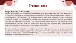 Cirugía de control de daños (DCS)
La DCS comprende una variedad de intervenciones quirúrgicas dirigidas a detener el deterioro de
la condición ﬁsiológica del paciente en lugar de intentar la restauración deﬁnitiva de la función. El
concepto de DCS se desarrolló tras el reconocimiento de que los pacientes con traumatismos
graves tienen más probabilidades de morir por las consecuencias metabólicas de sus lesiones
que por una reparación quirúrgica incompleta. Anteriormente, la cirugía y la reanimación se
consideraban en serie en lugar del actual sistema paralelo que reconoce que ninguna podría
ocurrir sin la otra en el paciente con hemorragia incontrolable.
En este caso, la reanimación hemostática proporciona tiempo para que el cirujano controle
rápidamente la hemorragia. Esto permite una mayor reanimación y optimización hemostática; y,
cuando se ha logrado la recuperación ﬁsiológica, se puede realizar una cirugía secundaria para
completar los procedimientos deﬁnitivos.
Tratamiento
 