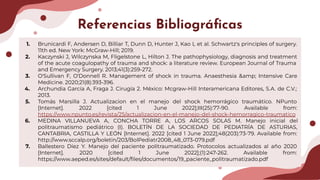 Referencias Bibliográﬁcas
1. Brunicardi F, Andersen D, Billiar T, Dunn D, Hunter J, Kao L et al. Schwartz's principles of surgery.
11th ed. New York: McGraw-Hill; 2019.
2. Kaczynski J, Wilczynska M, Fligelstone L, Hilton J. The pathophysiology, diagnosis and treatment
of the acute coagulopathy of trauma and shock: a literature review. European Journal of Trauma
and Emergency Surgery. 2013;41(3):259-272.
3. O'Sullivan F, O'Donnell R. Management of shock in trauma. Anaesthesia &amp; Intensive Care
Medicine. 2020;21(8):393-396.
4. Archundia García A, Fraga J. Cirugía 2. México: Mcgraw-Hill Interamericana Editores, S.A. de C.V.;
2013.
5. Tomás Marsilla J. Actualizacion en el manejo del shock hemorrágico traumático. NPunto
[Internet]. 2022 [cited 1 June 2022];III(25):77-90. Available from:
https://www.npunto.es/revista/25/actualizacion-en-el-manejo-del-shock-hemorragico-traumatico
6. MEDINA VILLANUEVA A, CONCHA TORRE A, LOS ARCOS SOLAS M. Manejo inicial del
politraumatismo pediátrico (I). BOLETÍN DE LA SOCIEDAD DE PEDIATRÍA DE ASTURIAS,
CANTABRIA, CASTILLA Y LEÓN [Internet]. 2022 [cited 1 June 2022];48(203):73-79. Available from:
http://www.sccalp.org/boletin/203/BolPediatr2008_48_073-079.pdf
7. Ballestero Díez Y. Manejo del paciente politraumatizado. Protocolos actualizados al año 2020
[Internet]. 2020 [cited 1 June 2022];(1):247-262. Available from:
https://www.aeped.es/sites/default/ﬁles/documentos/19_paciente_politraumatizado.pdf
 