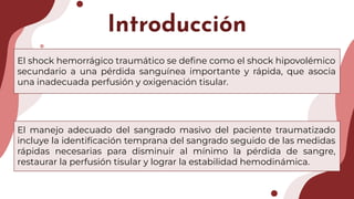 Introducción
El shock hemorrágico traumático se deﬁne como el shock hipovolémico
secundario a una pérdida sanguínea importante y rápida, que asocia
una inadecuada perfusión y oxigenación tisular.
El manejo adecuado del sangrado masivo del paciente traumatizado
incluye la identiﬁcación temprana del sangrado seguido de las medidas
rápidas necesarias para disminuir al mínimo la pérdida de sangre,
restaurar la perfusión tisular y lograr la estabilidad hemodinámica.
 