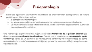 Fisiopatología
En la fase aguda del traumatismo los estados de choque tienen etiología mixta en la que
participan en diferentes medidas:
● el componente hemorrágico
● las alteraciones del tono simpático que son de carácter vasomotor o distributivo
● La insuﬁciencia cardiaca o falla de bomba, y ésta sobreviene especialmente cuando el
traumatismo afecta al tórax.
Una hemorragia signiﬁcativa dará lugar a una caída transitoria de la presión arterial que
desencadena una estimulación simpática. Esto da como resultado un aumento del gasto
cardíaco (a través de un aumento de la frecuencia cardíaca y la contractilidad), así como
una constricción arterial y venosa con el objetivo general de mantener el ﬂujo sanguíneo a los
órganos vitales.
 