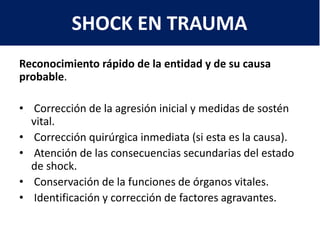 Reconocimiento rápido de la entidad y de su causa
probable.
• Corrección de la agresión inicial y medidas de sostén
vital.
• Corrección quirúrgica inmediata (si esta es la causa).
• Atención de las consecuencias secundarias del estado
de shock.
• Conservación de la funciones de órganos vitales.
• Identificación y corrección de factores agravantes.
SHOCK EN TRAUMA
 