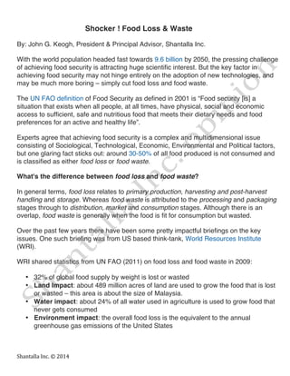  
Shantalla	
  Inc.	
  ©	
  2014	
  
Shocker ! Food Loss & Waste
By: John G. Keogh, President & Principal Advisor, Shantalla Inc.
With the world population headed fast towards 9.6 billion by 2050, the pressing challenge
of achieving food security is attracting huge scientific interest. But the key factor in
achieving food security may not hinge entirely on the adoption of new technologies, and
may be much more boring – simply cut food loss and food waste.
The UN FAO definition of Food Security as defined in 2001 is “Food security [is] a
situation that exists when all people, at all times, have physical, social and economic
access to sufficient, safe and nutritious food that meets their dietary needs and food
preferences for an active and healthy life”.
Experts agree that achieving food security is a complex and multidimensional issue
consisting of Sociological, Technological, Economic, Environmental and Political factors,
but one glaring fact sticks out: around 30-50% of all food produced is not consumed and
is classified as either food loss or food waste.
What's the difference between food loss and food waste?
In general terms, food loss relates to primary production, harvesting and post-harvest
handling and storage. Whereas food waste is attributed to the processing and packaging
stages through to distribution, market and consumption stages. Although there is an
overlap, food waste is generally when the food is fit for consumption but wasted.
Over the past few years there have been some pretty impactful briefings on the key
issues. One such briefing was from US based think-tank, World Resources Institute
(WRI).
WRI shared statistics from UN FAO (2011) on food loss and food waste in 2009:
• 32% of global food supply by weight is lost or wasted
• Land Impact: about 489 million acres of land are used to grow the food that is lost
or wasted – this area is about the size of Malaysia.
• Water impact: about 24% of all water used in agriculture is used to grow food that
never gets consumed
• Environment impact: the overall food loss is the equivalent to the annual
greenhouse gas emissions of the United States
 