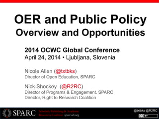 @txtbks @R2RCScholarly Publishing & Academic
Resources Coalition sparc.arl.org
OER and Public Policy
Overview and Opportunities
2014 OCWC Global Conference
April 24, 2014 • Ljubljana, Slovenia
Nicole Allen (@txtbks)
Director of Open Education, SPARC
Nick Shockey (@R2RC)
Director of Programs & Engagement, SPARC
Director, Right to Research Coalition
 