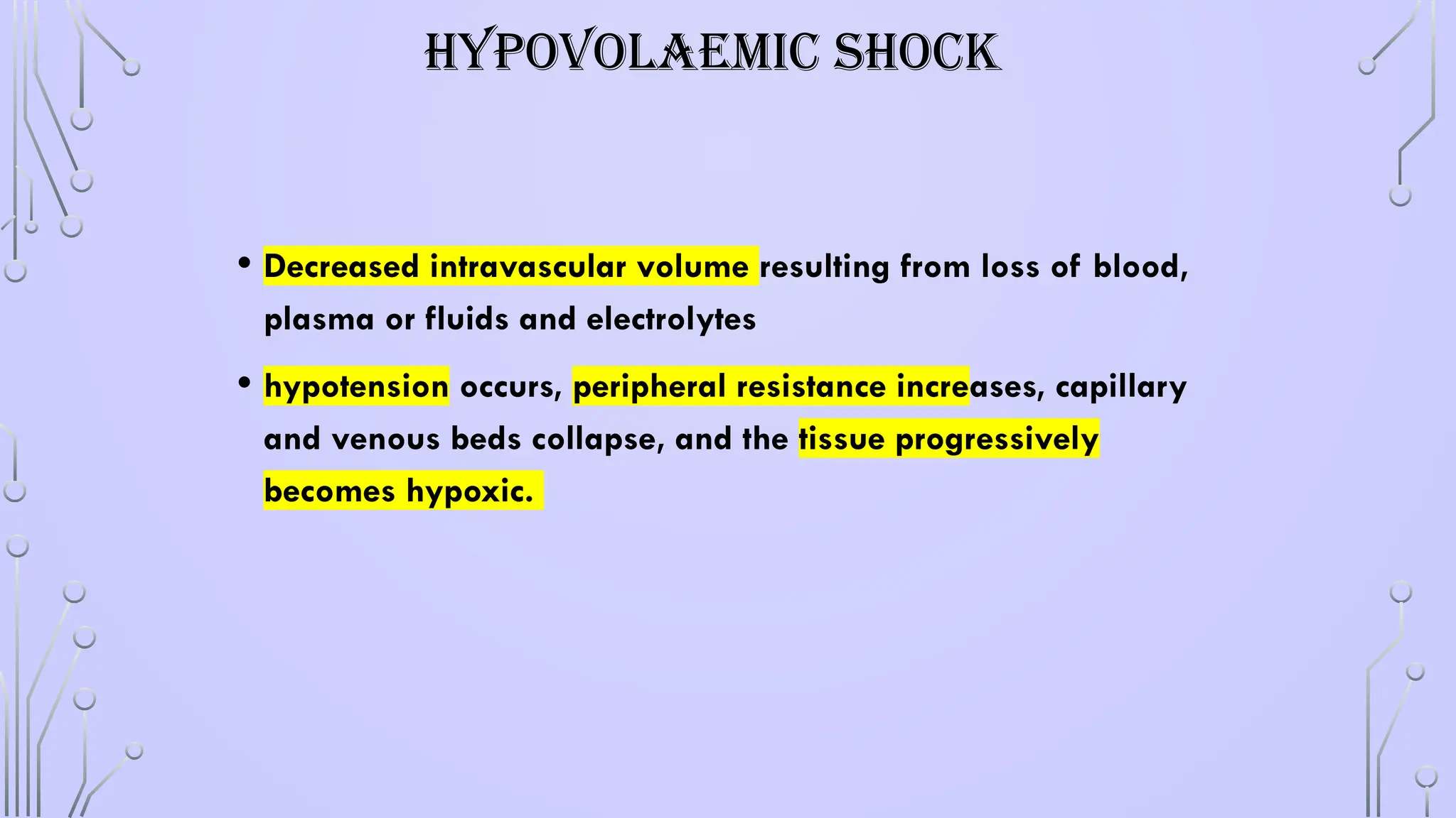 HYPOVOLAEMIC SHOCK
• Decreased intravascular volume resulting from loss of blood,
plasma or fluids and electrolytes
• hypotension occurs, peripheral resistance increases, capillary
and venous beds collapse, and the tissue progressively
becomes hypoxic.
 