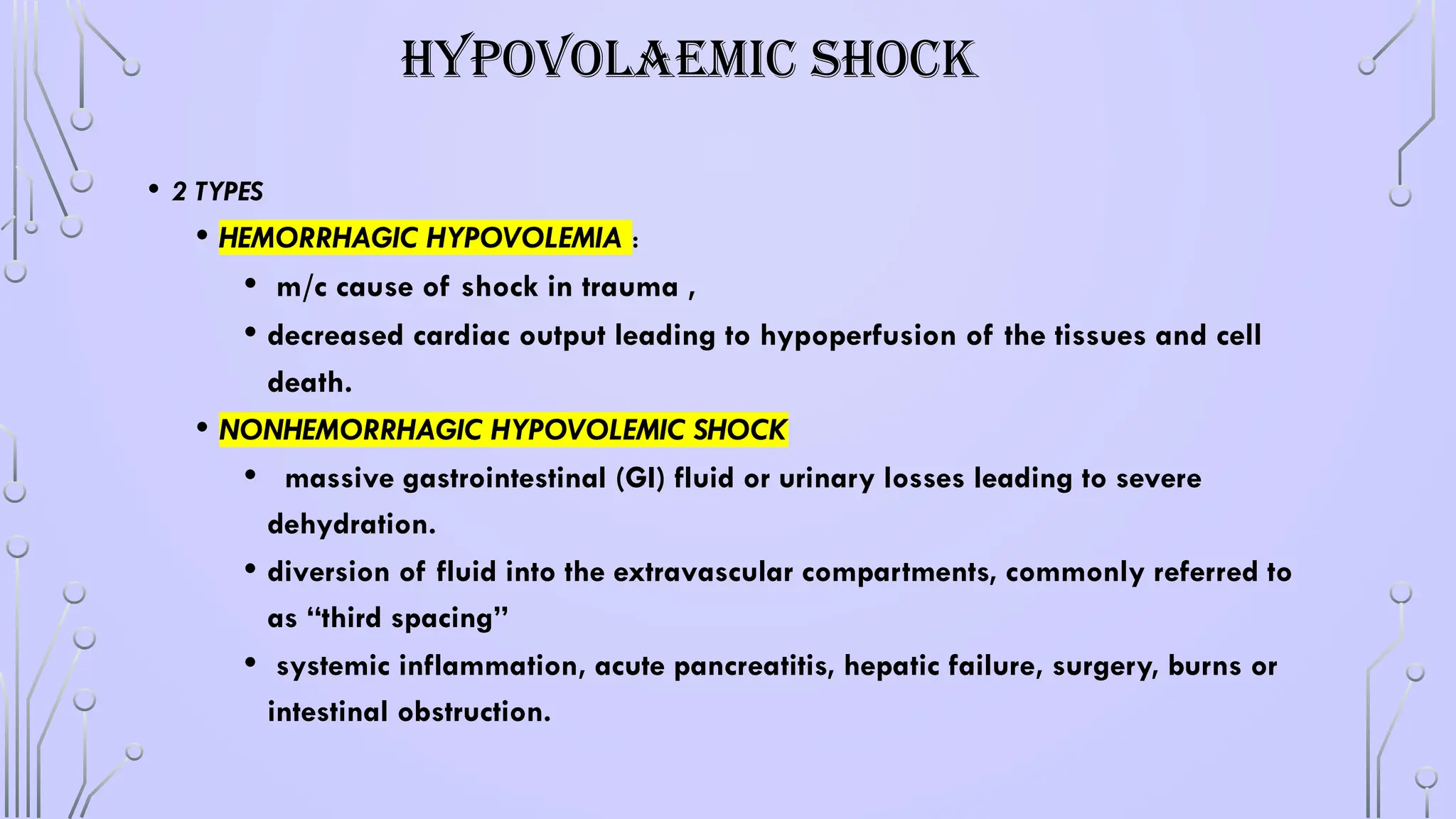 HYPOVOLAEMIC SHOCK
• 2 TYPES
• HEMORRHAGIC HYPOVOLEMIA :
• m/c cause of shock in trauma ,
• decreased cardiac output leading to hypoperfusion of the tissues and cell
death.
• NONHEMORRHAGIC HYPOVOLEMIC SHOCK
• massive gastrointestinal (GI) fluid or urinary losses leading to severe
dehydration.
• diversion of fluid into the extravascular compartments, commonly referred to
as “third spacing”
• systemic inflammation, acute pancreatitis, hepatic failure, surgery, burns or
intestinal obstruction.
 