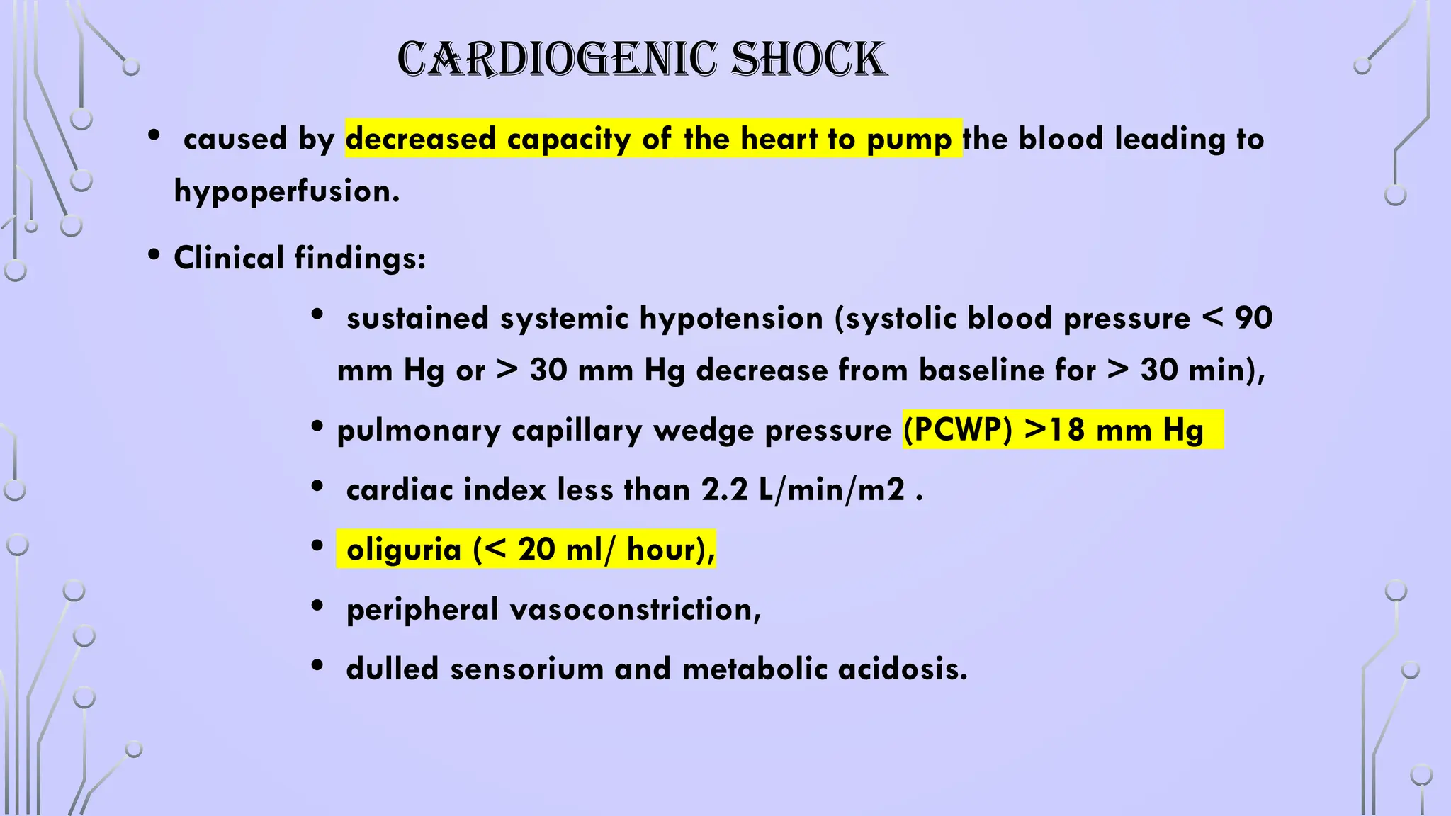 CARDIOGENIC SHOCK
• caused by decreased capacity of the heart to pump the blood leading to
hypoperfusion.
• Clinical findings:
• sustained systemic hypotension (systolic blood pressure < 90
mm Hg or > 30 mm Hg decrease from baseline for > 30 min),
• pulmonary capillary wedge pressure (PCWP) >18 mm Hg
• cardiac index less than 2.2 L/min/m2 .
• oliguria (< 20 ml/ hour),
• peripheral vasoconstriction,
• dulled sensorium and metabolic acidosis.
 