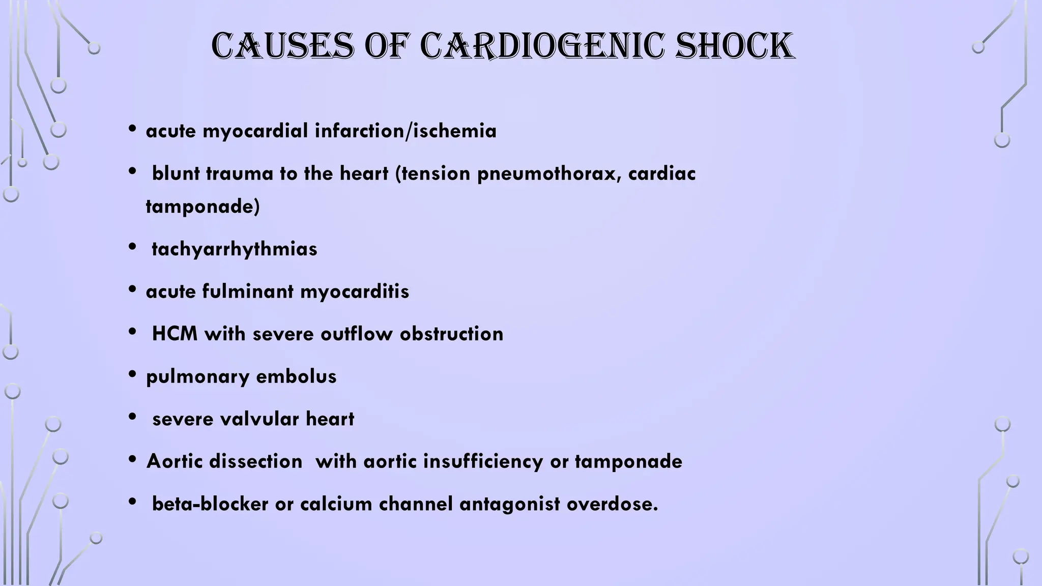 CAUSES OF CARDIOGENIC SHOCK
• acute myocardial infarction/ischemia
• blunt trauma to the heart (tension pneumothorax, cardiac
tamponade)
• tachyarrhythmias
• acute fulminant myocarditis
• HCM with severe outflow obstruction
• pulmonary embolus
• severe valvular heart
• Aortic dissection with aortic insufficiency or tamponade
• beta-blocker or calcium channel antagonist overdose.
 