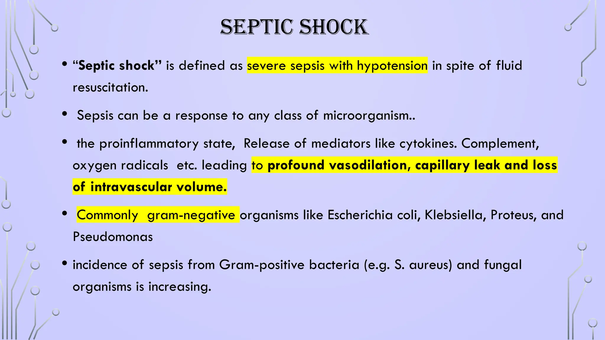 SEPTIC SHOCK
• “Septic shock” is defined as severe sepsis with hypotension in spite of fluid
resuscitation.
• Sepsis can be a response to any class of microorganism..
• the proinflammatory state, Release of mediators like cytokines. Complement,
oxygen radicals etc. leading to profound vasodilation, capillary leak and loss
of intravascular volume.
• Commonly gram-negative organisms like Escherichia coli, Klebsiella, Proteus, and
Pseudomonas
• incidence of sepsis from Gram-positive bacteria (e.g. S. aureus) and fungal
organisms is increasing.
 