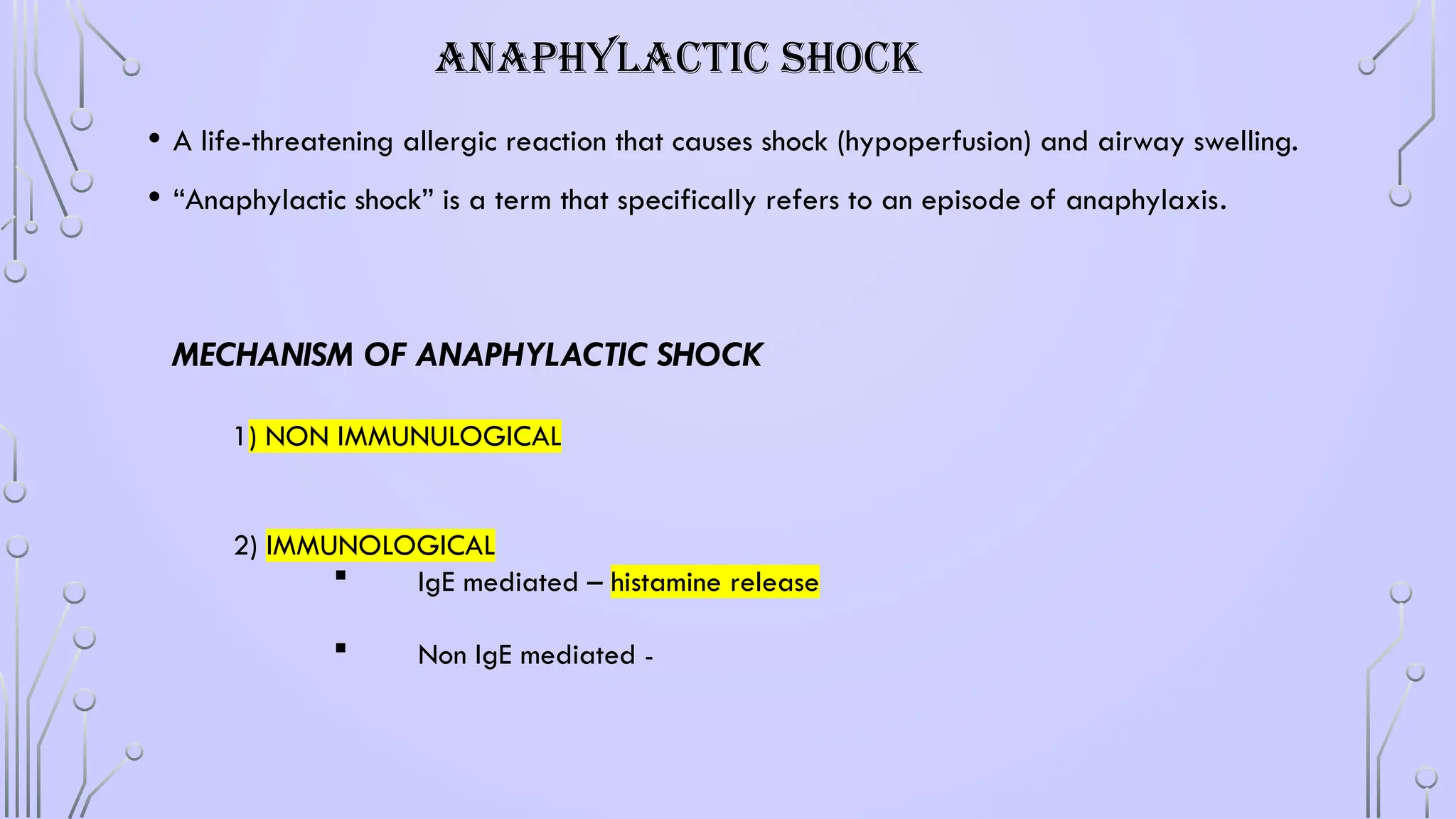 ANAPHYLACTIC SHOCK
• A life-threatening allergic reaction that causes shock (hypoperfusion) and airway swelling.
• “Anaphylactic shock” is a term that specifically refers to an episode of anaphylaxis.
MECHANISM OF ANAPHYLACTIC SHOCK
1) NON IMMUNULOGICAL
2) IMMUNOLOGICAL
 IgE mediated – histamine release
 Non IgE mediated -
 
