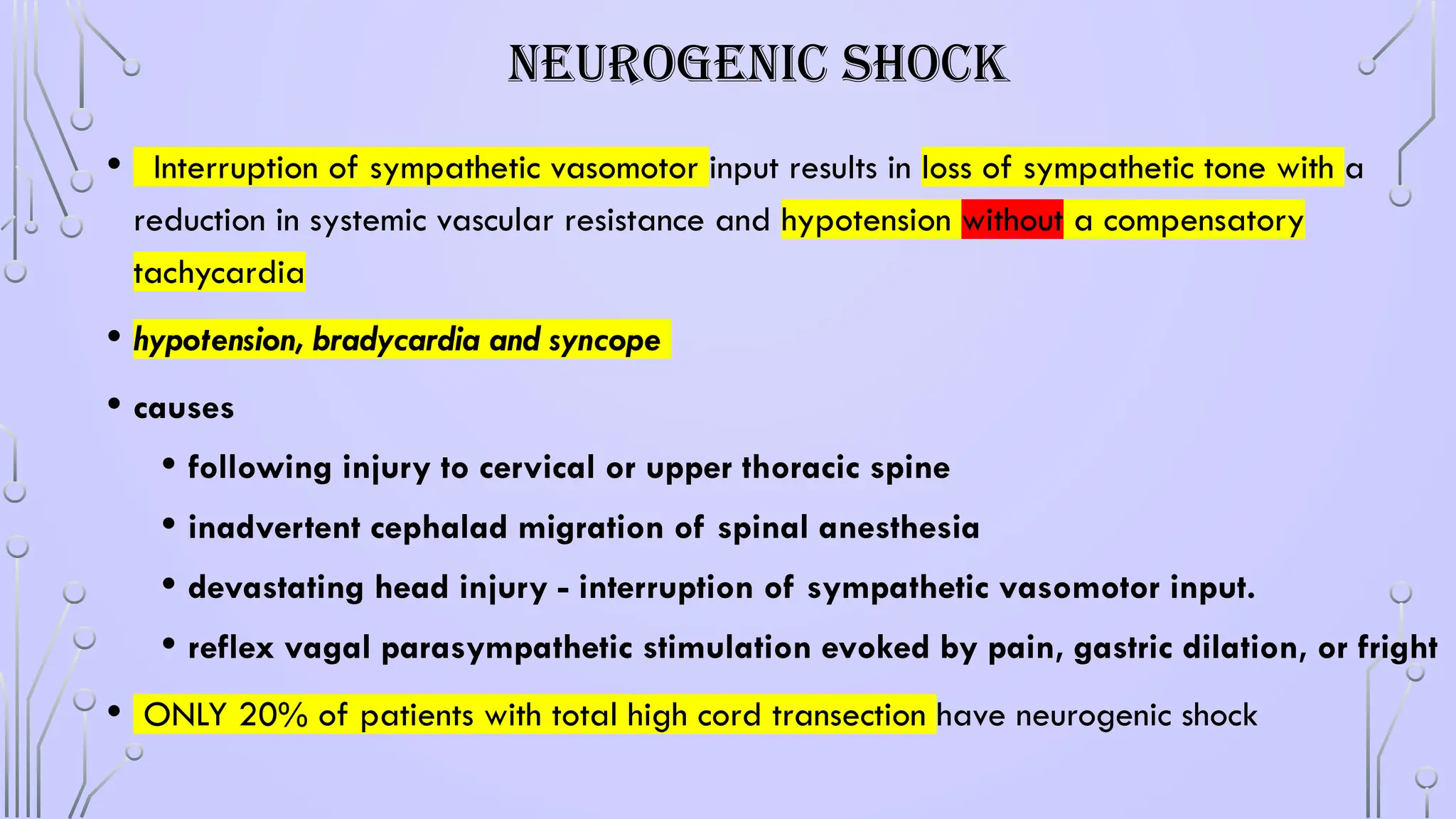 NEUROGENIC SHOCK
• Interruption of sympathetic vasomotor input results in loss of sympathetic tone with a
reduction in systemic vascular resistance and hypotension without a compensatory
tachycardia
• hypotension, bradycardia and syncope
• causes
• following injury to cervical or upper thoracic spine
• inadvertent cephalad migration of spinal anesthesia
• devastating head injury - interruption of sympathetic vasomotor input.
• reflex vagal parasympathetic stimulation evoked by pain, gastric dilation, or fright
• ONLY 20% of patients with total high cord transection have neurogenic shock
 