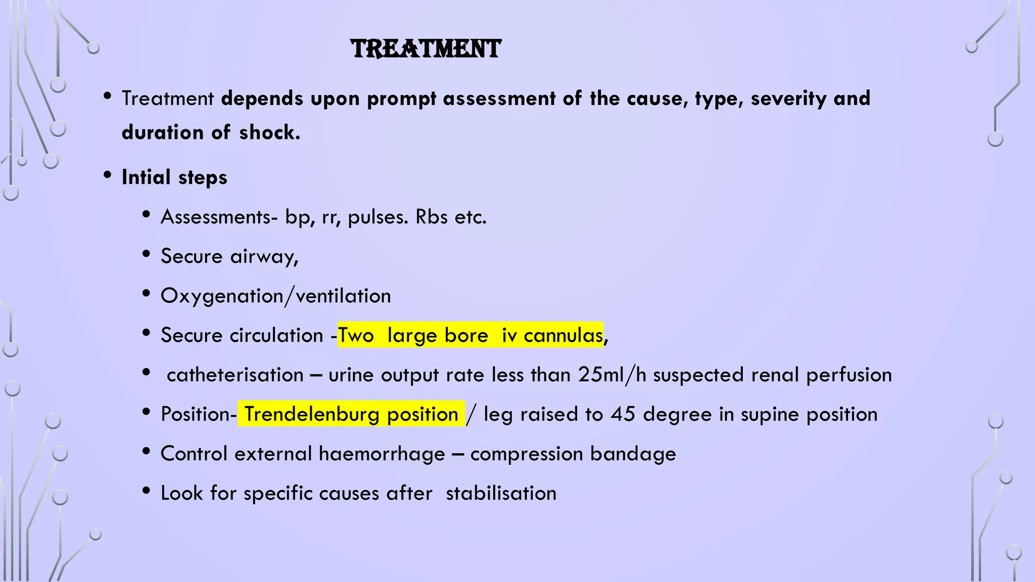 TREATMENT
• Treatment depends upon prompt assessment of the cause, type, severity and
duration of shock.
• Intial steps
• Assessments- bp, rr, pulses. Rbs etc.
• Secure airway,
• Oxygenation/ventilation
• Secure circulation -Two large bore iv cannulas,
• catheterisation – urine output rate less than 25ml/h suspected renal perfusion
• Position- Trendelenburg position / leg raised to 45 degree in supine position
• Control external haemorrhage – compression bandage
• Look for specific causes after stabilisation
 