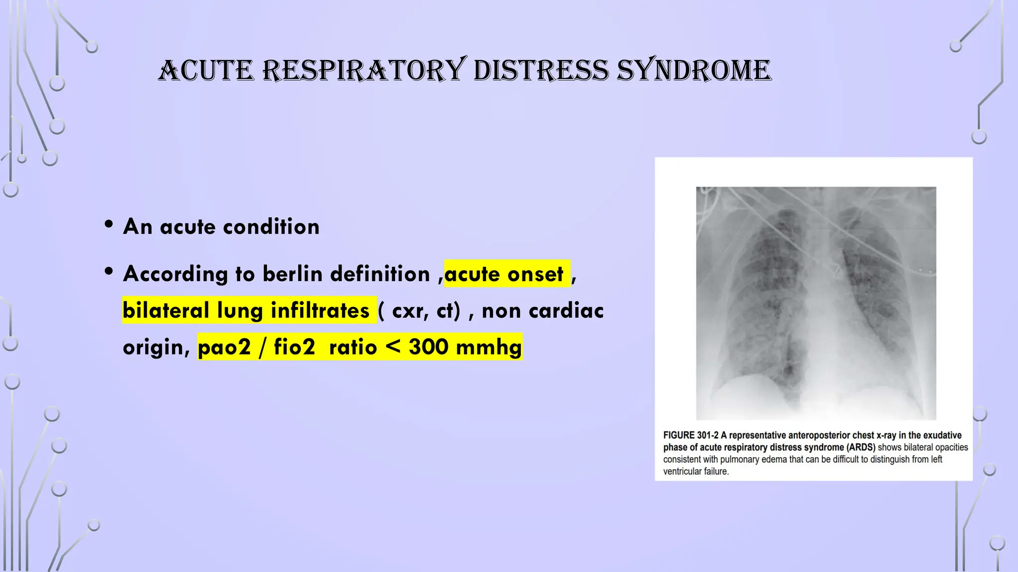 ACUTE RESPIRATORY DISTRESS SYNDROME
• An acute condition
• According to berlin definition ,acute onset ,
bilateral lung infiltrates ( cxr, ct) , non cardiac
origin, pao2 / fio2 ratio < 300 mmhg
 