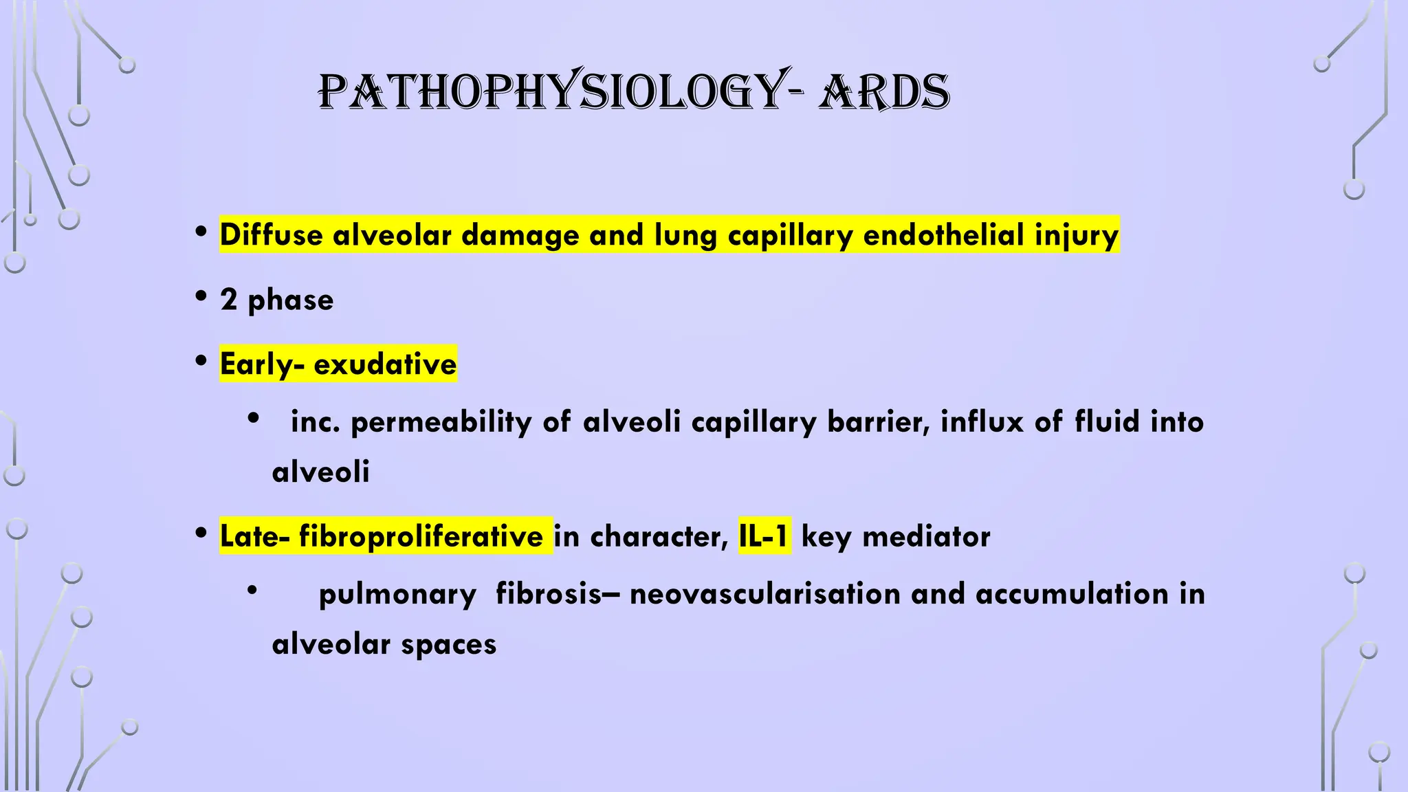 PATHOPHYSIOLOGY- ARDS
• Diffuse alveolar damage and lung capillary endothelial injury
• 2 phase
• Early- exudative
• inc. permeability of alveoli capillary barrier, influx of fluid into
alveoli
• Late- fibroproliferative in character, IL-1 key mediator
• pulmonary fibrosis– neovascularisation and accumulation in
alveolar spaces
 