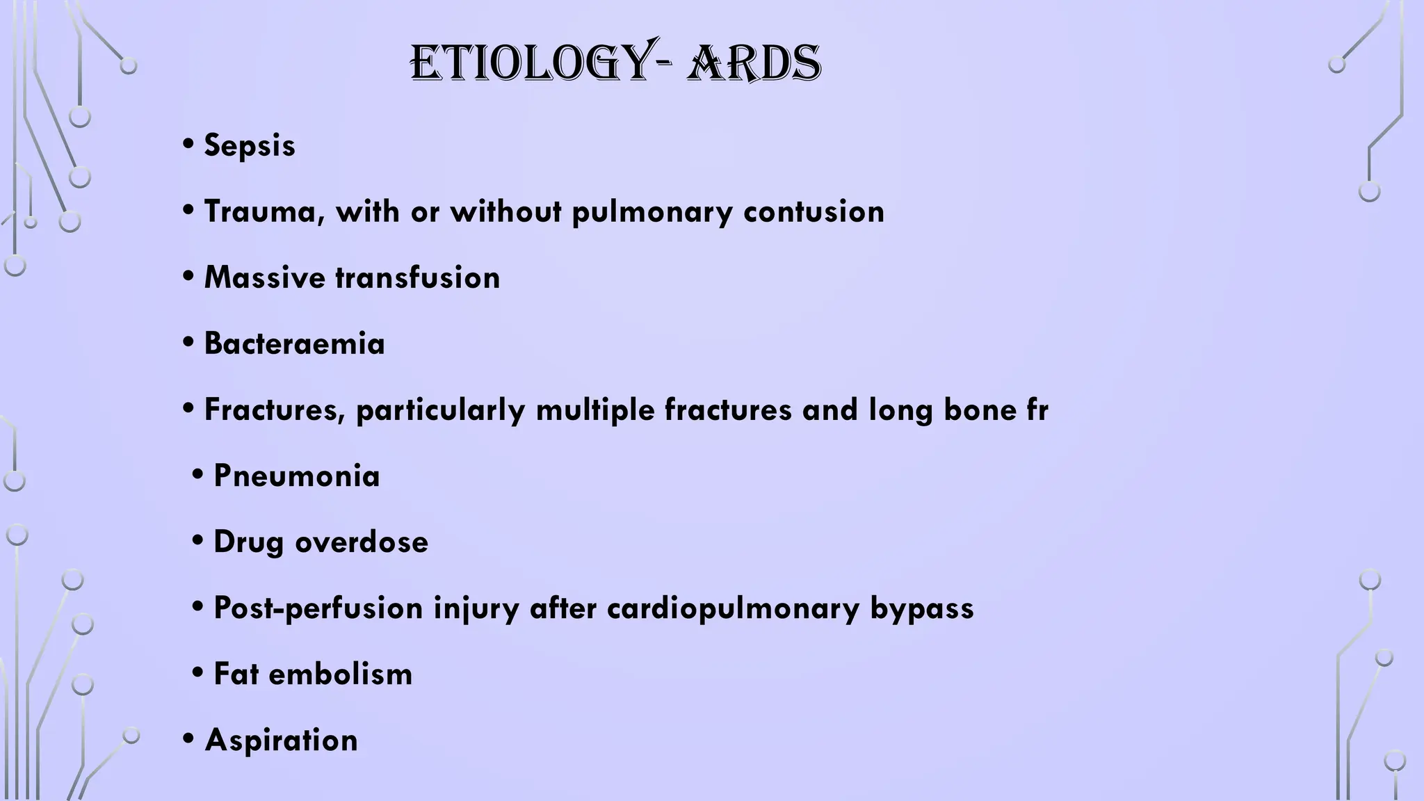 ETIOLOGY- ARDS
• Sepsis
• Trauma, with or without pulmonary contusion
• Massive transfusion
• Bacteraemia
• Fractures, particularly multiple fractures and long bone fr
• Pneumonia
• Drug overdose
• Post-perfusion injury after cardiopulmonary bypass
• Fat embolism
• Aspiration
 