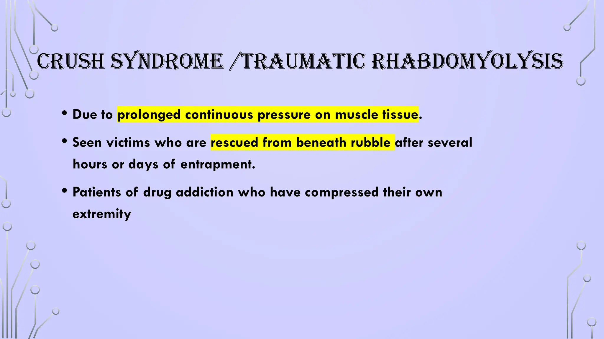 CRUSH SYNDROME /TRAUMATIC RHABDOMYOLYSIS
• Due to prolonged continuous pressure on muscle tissue.
• Seen victims who are rescued from beneath rubble after several
hours or days of entrapment.
• Patients of drug addiction who have compressed their own
extremity
 
