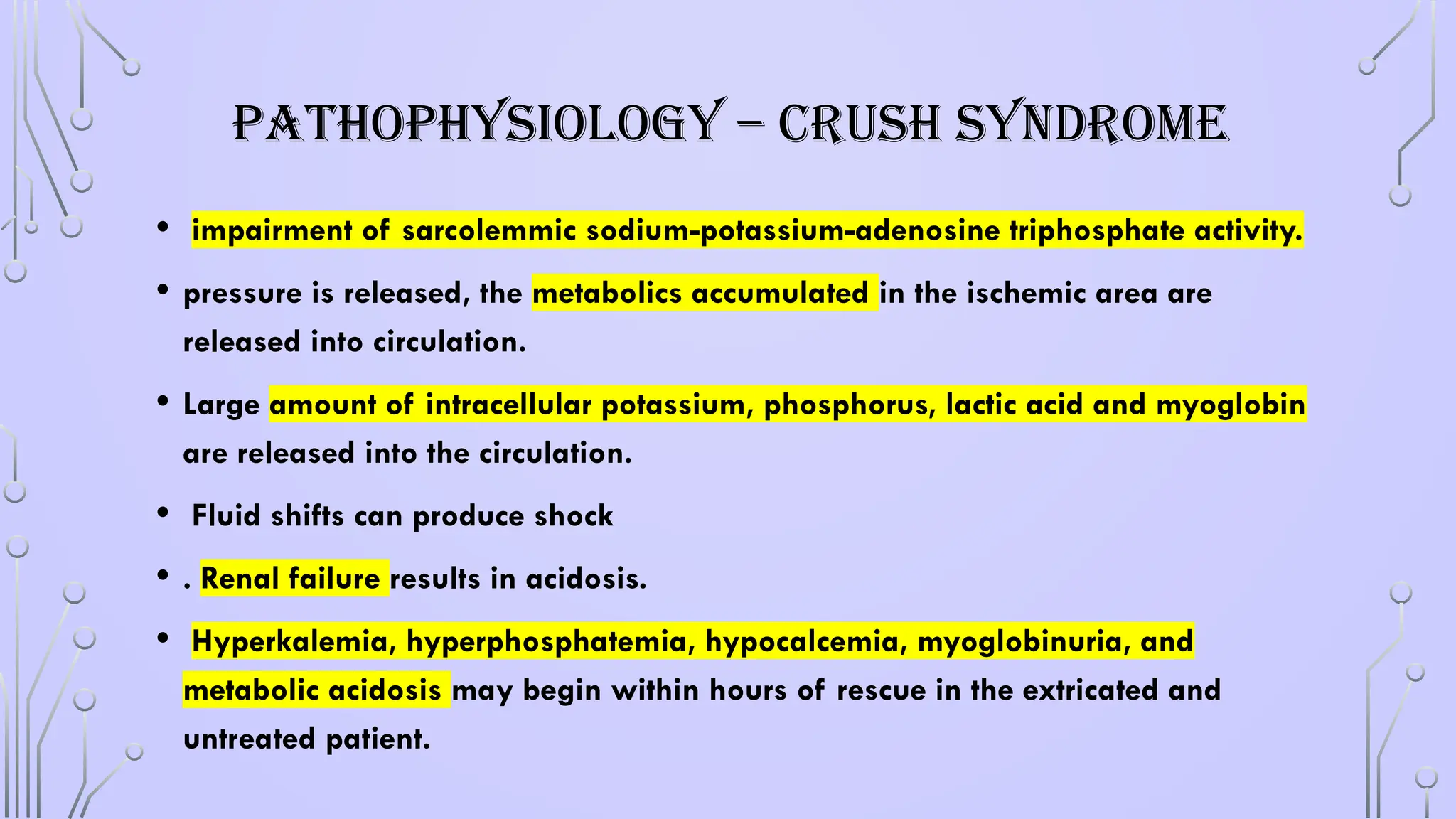 PATHOPHYSIOLOGY – CRUSH SYNDROME
• impairment of sarcolemmic sodium-potassium-adenosine triphosphate activity.
• pressure is released, the metabolics accumulated in the ischemic area are
released into circulation.
• Large amount of intracellular potassium, phosphorus, lactic acid and myoglobin
are released into the circulation.
• Fluid shifts can produce shock
• . Renal failure results in acidosis.
• Hyperkalemia, hyperphosphatemia, hypocalcemia, myoglobinuria, and
metabolic acidosis may begin within hours of rescue in the extricated and
untreated patient.
 