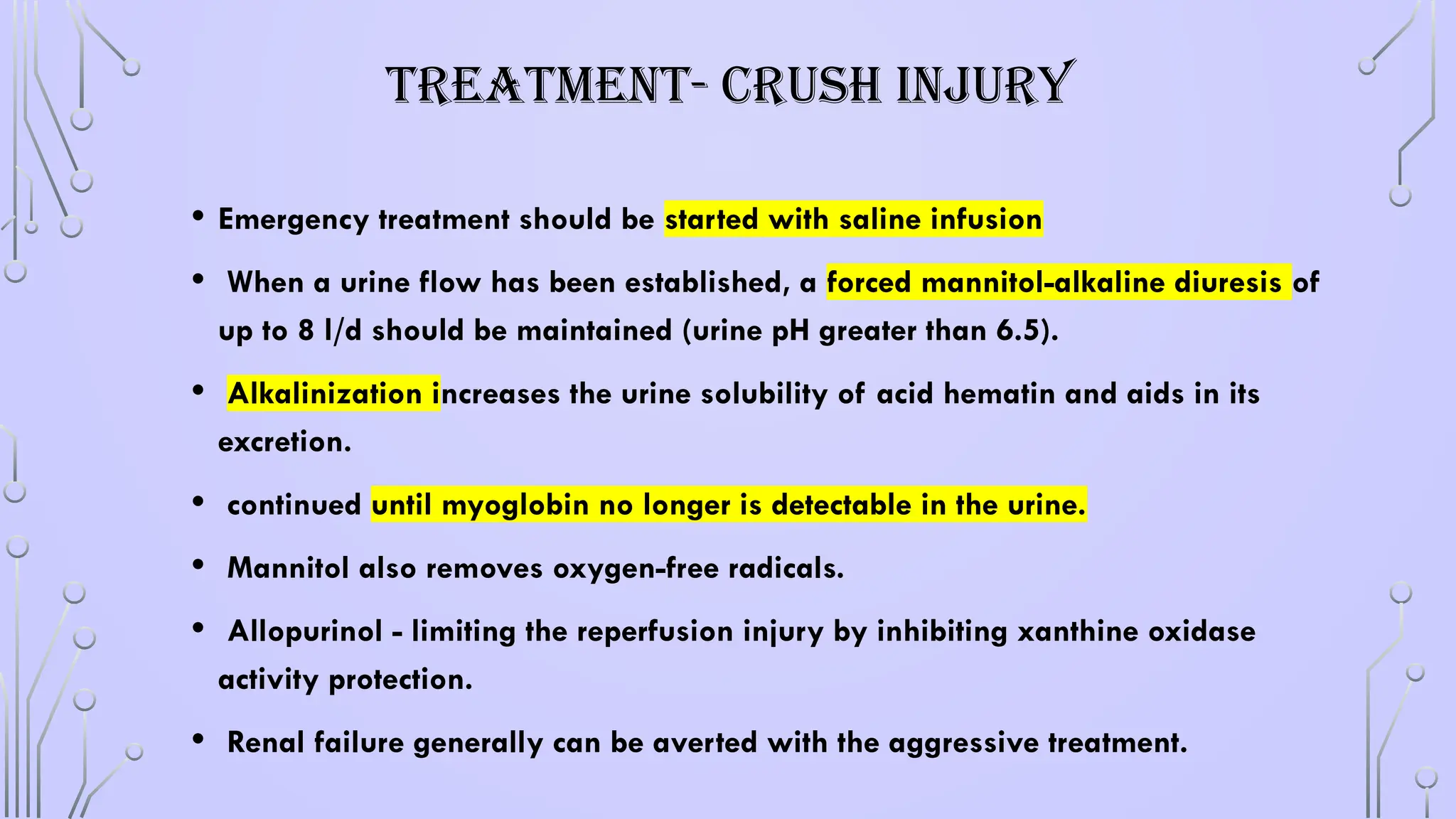 TREATMENT- CRUSH INJURY
• Emergency treatment should be started with saline infusion
• When a urine flow has been established, a forced mannitol-alkaline diuresis of
up to 8 l/d should be maintained (urine pH greater than 6.5).
• Alkalinization increases the urine solubility of acid hematin and aids in its
excretion.
• continued until myoglobin no longer is detectable in the urine.
• Mannitol also removes oxygen-free radicals.
• Allopurinol - limiting the reperfusion injury by inhibiting xanthine oxidase
activity protection.
• Renal failure generally can be averted with the aggressive treatment.
 