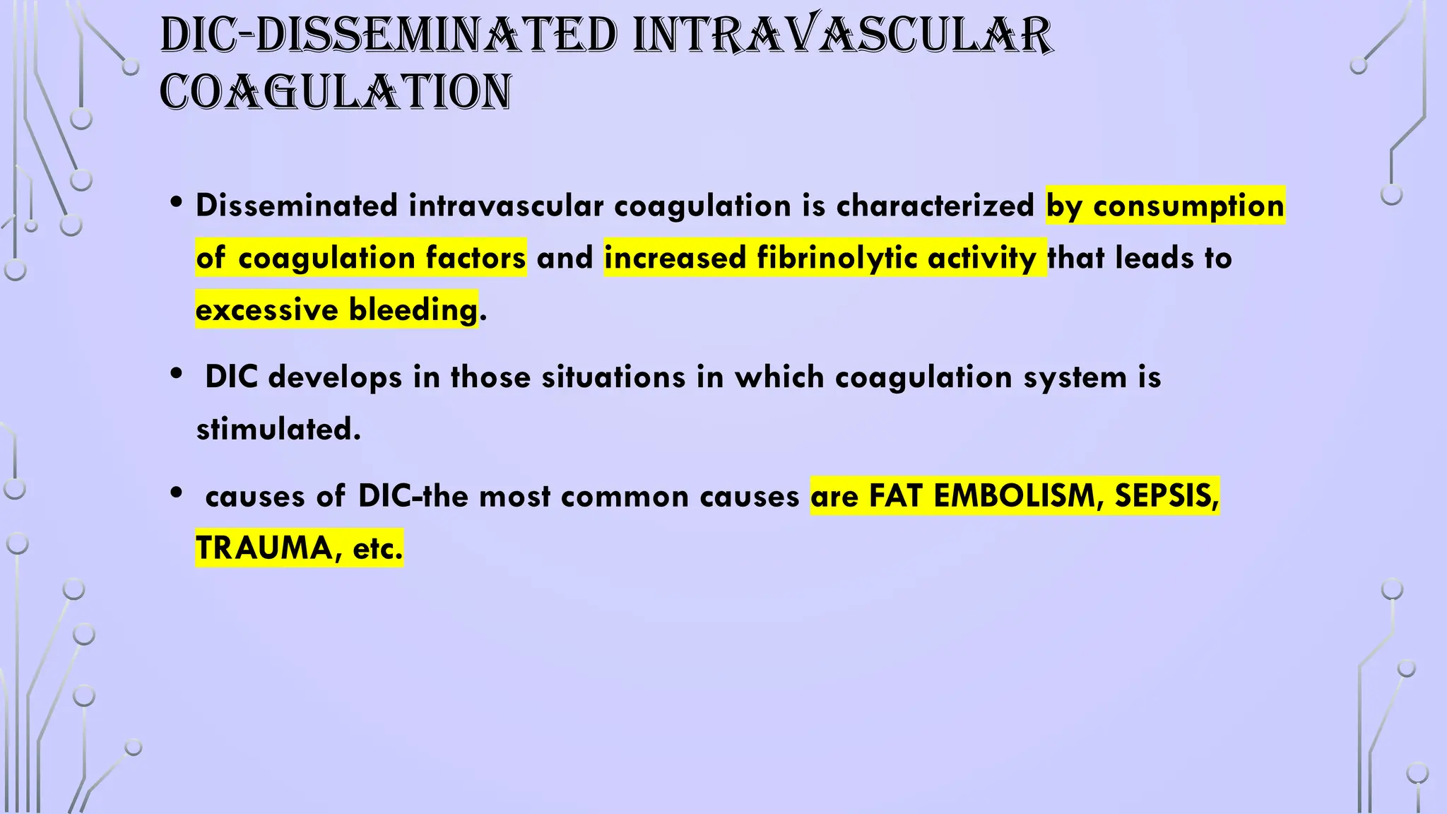 DIC-DISSEMINATED INTRAVASCULAR
COAGULATION
• Disseminated intravascular coagulation is characterized by consumption
of coagulation factors and increased fibrinolytic activity that leads to
excessive bleeding.
• DIC develops in those situations in which coagulation system is
stimulated.
• causes of DIC-the most common causes are FAT EMBOLISM, SEPSIS,
TRAUMA, etc.
 