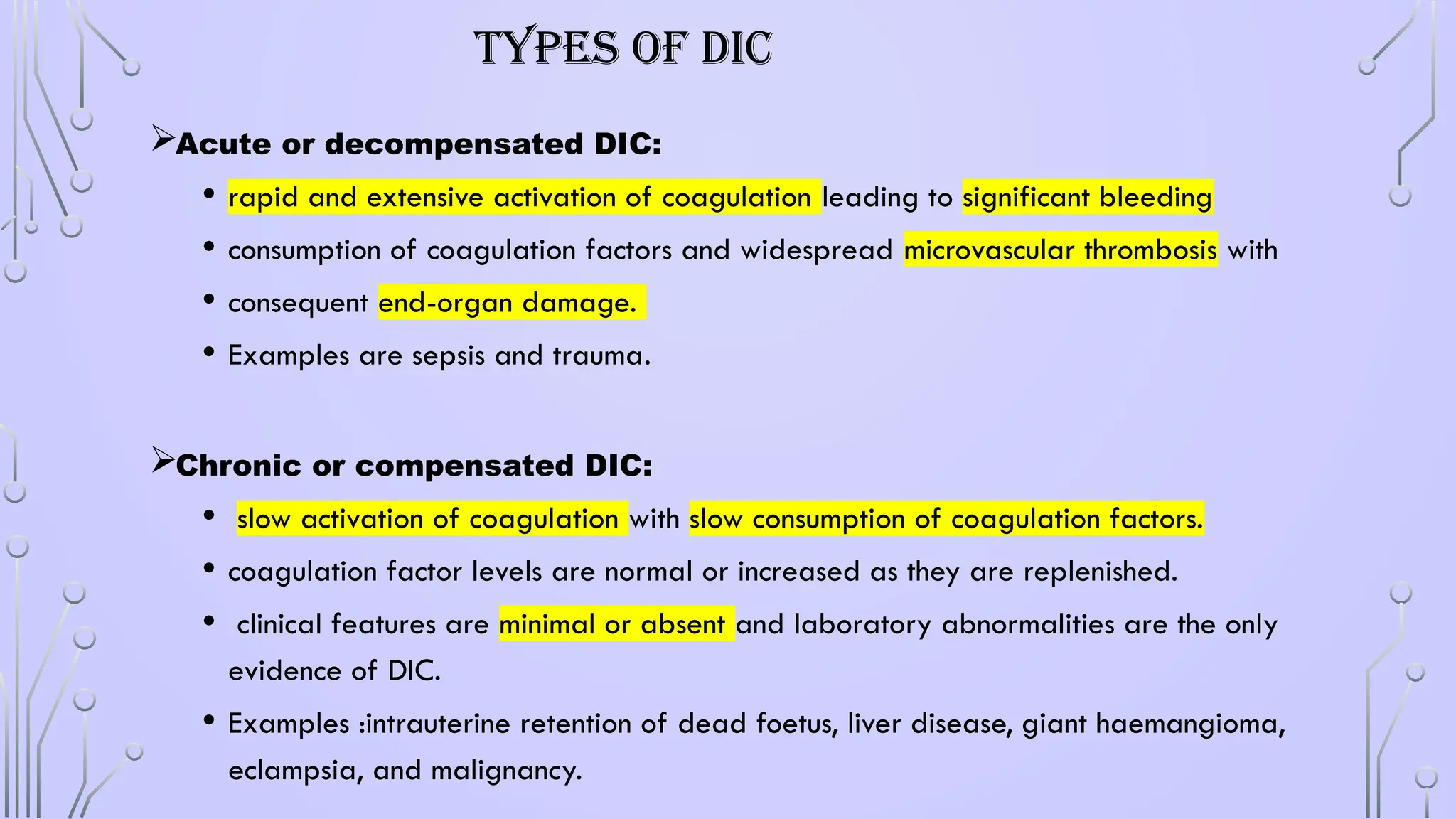 TYPES OF DIC
Acute or decompensated DIC:
• rapid and extensive activation of coagulation leading to significant bleeding
• consumption of coagulation factors and widespread microvascular thrombosis with
• consequent end-organ damage.
• Examples are sepsis and trauma.
Chronic or compensated DIC:
• slow activation of coagulation with slow consumption of coagulation factors.
• coagulation factor levels are normal or increased as they are replenished.
• clinical features are minimal or absent and laboratory abnormalities are the only
evidence of DIC.
• Examples :intrauterine retention of dead foetus, liver disease, giant haemangioma,
eclampsia, and malignancy.
 