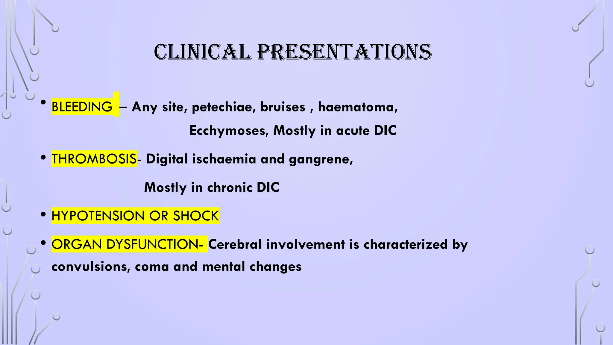 CLINICAL PRESENTATIONS
• BLEEDING – Any site, petechiae, bruises , haematoma,
Ecchymoses, Mostly in acute DIC
• THROMBOSIS- Digital ischaemia and gangrene,
Mostly in chronic DIC
• HYPOTENSION OR SHOCK
• ORGAN DYSFUNCTION- Cerebral involvement is characterized by
convulsions, coma and mental changes
 