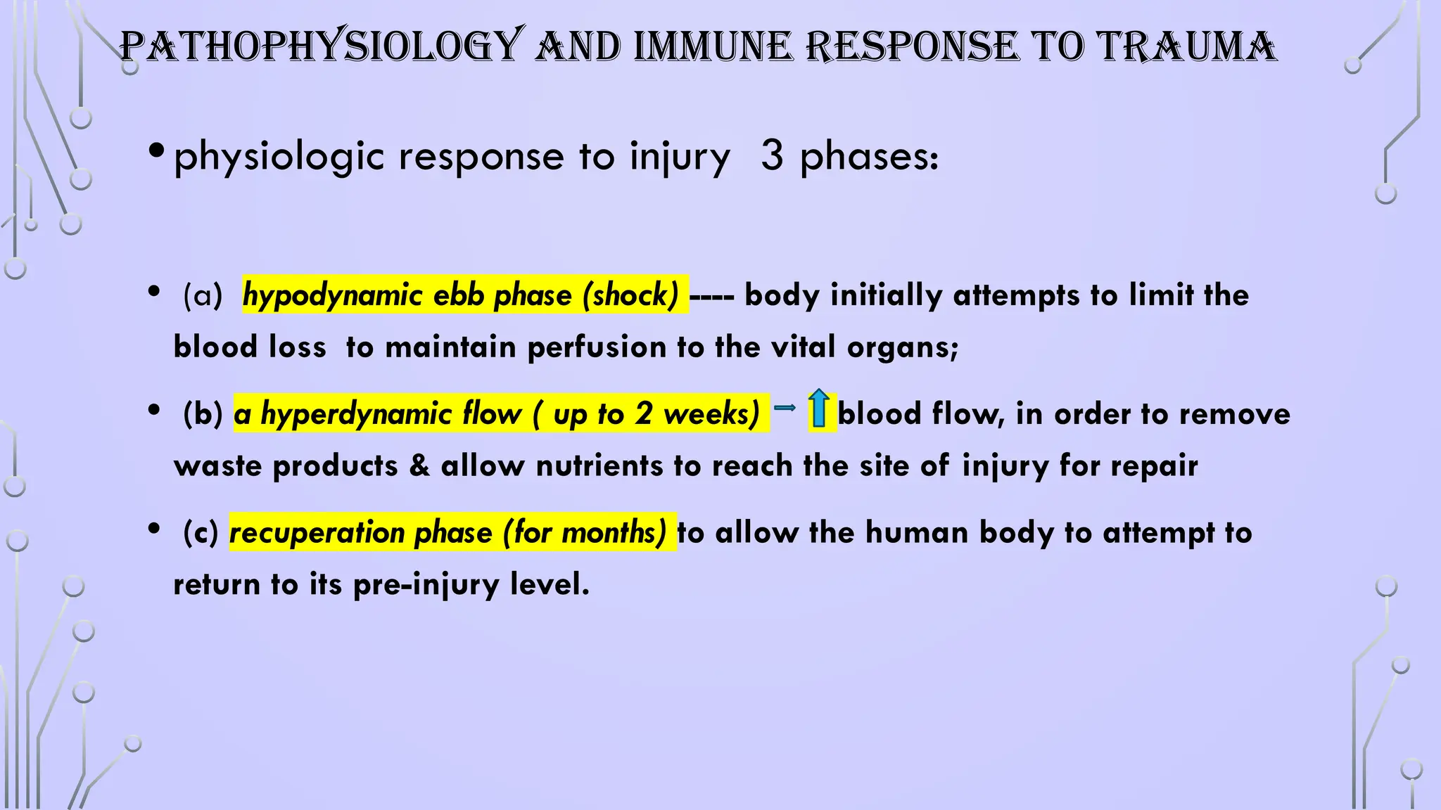 PATHOPHYSIOLOGY AND IMMUNE RESPONSE TO TRAUMA
•physiologic response to injury 3 phases:
• (a) hypodynamic ebb phase (shock) ---- body initially attempts to limit the
blood loss to maintain perfusion to the vital organs;
• (b) a hyperdynamic flow ( up to 2 weeks) blood flow, in order to remove
waste products & allow nutrients to reach the site of injury for repair
• (c) recuperation phase (for months) to allow the human body to attempt to
return to its pre-injury level.
 