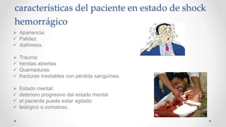 características del paciente en estado de shock
hemorrágico
 Apariencia:
 Palidez
 diaforesis.
 Trauma:
 heridas abiertas
 Quemaduras
 fracturas inestables con pérdida sanguínea.
 Estado mental:
 deterioro progresivo del estado mental
 el paciente puede estar agitado
 letárgico o comatoso.
 