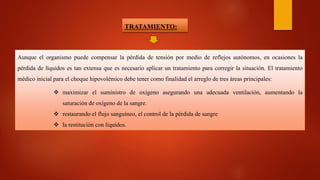 TRATAMIENTO:
Aunque el organismo puede compensar la pérdida de tensión por medio de reflejos autónomos, en ocasiones la
pérdida de líquidos es tan extensa que es necesario aplicar un tratamiento para corregir la situación. El tratamiento
médico inicial para el choque hipovolémico debe tener como finalidad el arreglo de tres áreas principales:
 maximizar el suministro de oxígeno asegurando una adecuada ventilación, aumentando la
saturación de oxígeno de la sangre.
 restaurando el flujo sanguíneo, el control de la pérdida de sangre
 la restitución con líquidos.
 