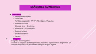 EXÁMENES AUXILIARES
❖ Laboratorio
- Hemograma completo
- Grupo y Rh
- Perfil de coagulación: TP, TPT, Fibrinógeno, Plaquetas
- Pruebas cruzadas.
- Glucosa, Urea y Creatinina.
- Pruebas de función hepática.
- Gases arteriales
- Electrolitos séricos
- Lactato.
❖ Imágenes
▶ Ecografía abomino-pélvica.
▶ Si existe la sospecha de hemoperitoneo, proceder a la paracentesis diagnóstica. En
caso de ser positiva, se procederá a manejo quirúrgico urgente.
 