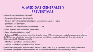 A. MEDIDAS GENERALES Y
PREVENTIVAS
– Se realiza el diagnóstico de las 4T
_Comprobar integridad de placenta.
– Revisión con valvas del canal del parto y descartar desgarros vagino
perineales y/o cervicales.
– Canalizar DOS vías venosas con catéter N° 16-18
– Toma muestra para análisis de laboratorio
– Eleva miembros inferiores en 45°
– Oxígeno al 100%, mantener oximetría de pulso sobre 95% con máscara con bolsa y reservorio mínimo
de 10 litros por minuto, en ausencia de máscara suministrar con cánula nasal a 3 litros por minuto o
sistema Venturi 3-5 litros por minuto
– Monitoreo estricto de funciones vitales
– Colocar sonda Foley y medir diuresis horaria.
– Infusión rápida (30-40 minutos), retos de 500 cc NaCl 0.9% a 39 ºC, titulando cada 5 min la respuesta
basada en los objetivos del tratamiento inicial, evitando hemodilución o sobrecarga hídrica.
 
