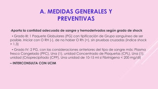 A. MEDIDAS GENERALES Y
PREVENTIVAS
-Aporta la cantidad adecuada de sangre y hemoderivados según grado de shock
▪ Grado III: 1 Paquete Globulares (PG) con tipificación de Grupo sanguíneo de ser
posible. Iniciar con O RH (-), de no haber O Rh (+), sin pruebas cruzadas (índice shock
> 1,3)
▪ Grado IV: 2 PG, con las consideraciones anteriores del tipo de sangre más: Plasma
fresco Congelado (PFC), Una (1), unidad Concentrado de Plaquetas (CPL), Una (1),
unidad (Crioprecipitado (CPP), Una unidad de 10-15 ml si Fibrinigeno < 200 mg/dl)
– INTERCONSULTA CON UCIM
 