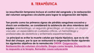 B. TERAPÉUTICA
La resucitación temprana incluye el control del sangrado y la restauración
del volumen sanguíneo circulante para lograr la oxigenación del tejido.
Tan pronto como los primeros signos de pérdida sanguínea excesiva y
shock son evidentes, se considerará la asistencia de otros miembros del
equipo: anestesiólogo, un segundo ginecólogo, un cirujano, un cirujano
vascular, un especialista en cuidados críticos, un hematólogo y
profesionales de obstetricia y enfermería experimentadas.
Lo principal es evitar la muerte celular por injuria hipóxica, que es la vía
final del choque, por lo que se restaurará la oxigenación tisular siguiendo
los siguientes objetivos de la nemotecnia ORDER: Oxigenación,
Restauración de volumen circulante, Drogas como terapia, Evaluación de
la respuesta a la terapia, Remediar causa subyacente
 