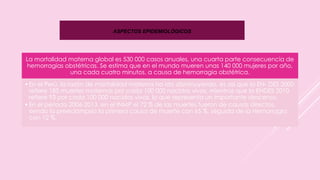 ASPECTOS EPIDEMIOLÓGICOS
La mortalidad materna global es 530 000 casos anuales, una cuarta parte consecuencia de
hemorragias obstétricas. Se estima que en el mundo mueren unas 140 000 mujeres por año,
una cada cuatro minutos, a causa de hemorragia obstétrica.
•En el Perú, la razón de mortalidad materna ha ido disminuyendo, es así que la EN- DES 2000
refiere 185 muertes maternas por cada 100 000 nacidos vivos, mientras que la ENDES 2010
refiere 93 por cada 100 000 nacidos vivos, lo que representa un importante descenso.
•En el periodo 2006-2013, en el INMP el 72 % de las muertes fueron de causas directas,
siendo la preeclampsia la primera causa de muerte con 65 %, seguida de la Hemorragia
con 12 %.
 