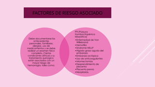 FACTORES DE RIESGO ASOCIADO
. Debe documentarse los
antecedentes
personales, familiares,
alergias, uso de
medicamentos y se debe
realizar un examen físico
completo. Ciertas
condiciones clínicas y su
tratamiento quirúrgico
están asociados con un
mayor riesgo de
hemorragia, tales como:
PTI (Púrpura
trombocitopénica
Idiopática)
•Enfermedad de Von
Willebrand
•Hemofilia
•Síndrome HELLP
•Hígado graso agudo del
embarazo
•Embarazo ectópico
•Uso de anticoagulantes
•Miomectomías
•Desprendimiento de
placenta
•Placenta previa
•Neoplasias.
 