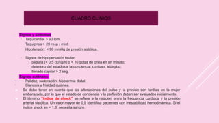 CUADRO CLÍNICO
–
Signos y síntomas
▪
Taquicardia: > 90 lpm.
▪
Taquipnea > 20 resp / mint.
▪
Hipotensión: < 90 mmHg de presión sistólica.
▪
Signos de hipoperfusión tisular:
-
oliguria (< 0.5 cc/kg/h) o < 10 gotas de orina en un minuto;
-
deterioro del estado de la conciencia: confuso, letárgico;
-
llenado capilar > 2 seg.
–
Signos cutáneos:
▪
Palidez, sudoración, hipotermia distal.
▪
Cianosis y frialdad cutánea.
▶ Se debe tener en cuenta que las alteraciones del pulso y la presión son tardías en la mujer
embarazada, por lo que el estado de conciencia y la perfusión deben ser evaluados inicialmente.
▶ El término “índice de shock” se refiere a la relación entre la frecuencia cardiaca y la presión
arterial sistólica. Un valor mayor de 0,9 identifica pacientes con inestabilidad hemodinámica. Si el
índice shock es > 1,3, necesita sangre.
 