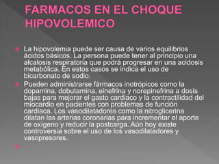  La hipovolemia puede ser causa de varios equilibrios
ácidos básicos. La persona puede tener al principio una
alcalosis respiratoria que podrá progresar en una acidosis
metabólica. En estos casos se indica el uso de
bicarbonato de sodio.
 Pueden administrarse fármacos inotrópicos como la
dopamina, dobutamina, einefrina y norepinefrina a dosis
bajas para mejorar el gasto cardiaco y la contractilidad del
miocardio en pacientes con problemas de función
cardiaca. Los vasodilatadores como la nitroglicerina
dilatan las arterias coronarias para incrementar el aporte
de oxígeno y reducir la postcarga. Aún hoy existe
controversia sobre el uso de los vasodilatadores y
vasopresores.

 