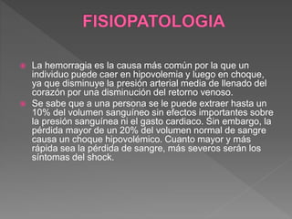  La hemorragia es la causa más común por la que un
individuo puede caer en hipovolemia y luego en choque,
ya que disminuye la presión arterial media de llenado del
corazón por una disminución del retorno venoso.
 Se sabe que a una persona se le puede extraer hasta un
10% del volumen sanguíneo sin efectos importantes sobre
la presión sanguínea ni el gasto cardiaco. Sin embargo, la
pérdida mayor de un 20% del volumen normal de sangre
causa un choque hipovolémico. Cuanto mayor y más
rápida sea la pérdida de sangre, más severos serán los
síntomas del shock.
 